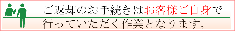 ご返却のお手続きは、お客様自身で行っていただく作業となります